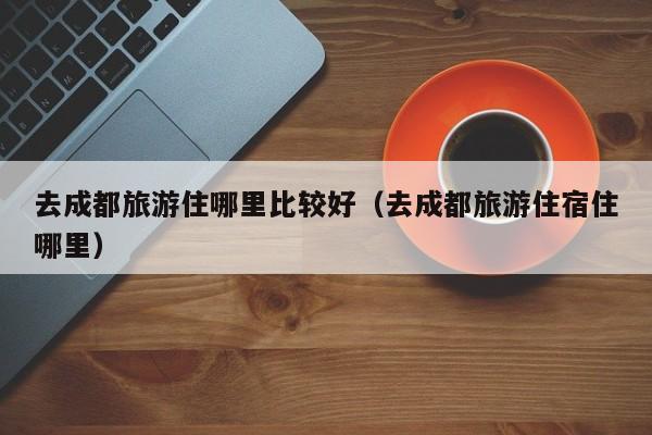去成都旅游住哪里比较好（去成都旅游住宿住哪里）  第1张