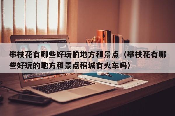 攀枝花有哪些好玩的地方和景点（攀枝花有哪些好玩的地方和景点稻城有火车吗）