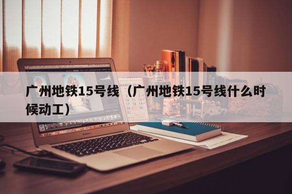 广州地铁15号线（广州地铁15号线什么时候动工）  第1张