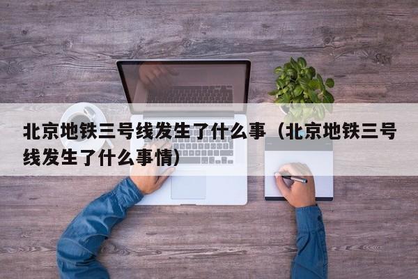 北京地铁三号线发生了什么事（北京地铁三号线发生了什么事情）