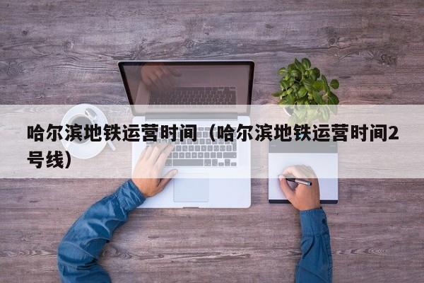 哈尔滨地铁运营时间（哈尔滨地铁运营时间2号线）  第1张