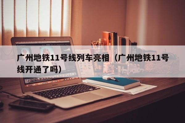 广州地铁11号线列车亮相（广州地铁11号线开通了吗）