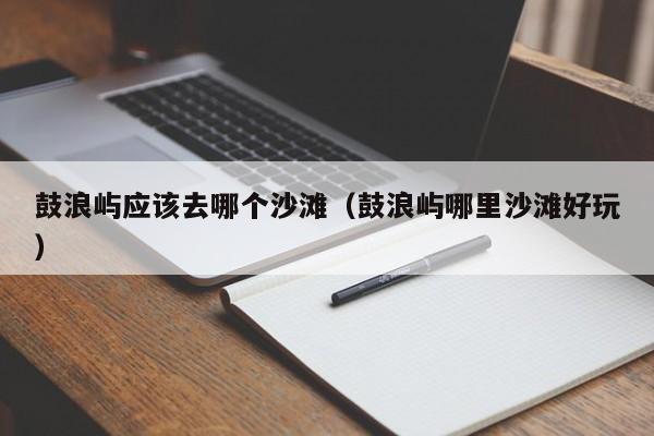 鼓浪屿应该去哪个沙滩（鼓浪屿哪里沙滩好玩）