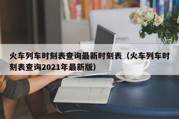 火车列车时刻表查询最新时刻表（火车列车时刻表查询2021年最新版）
