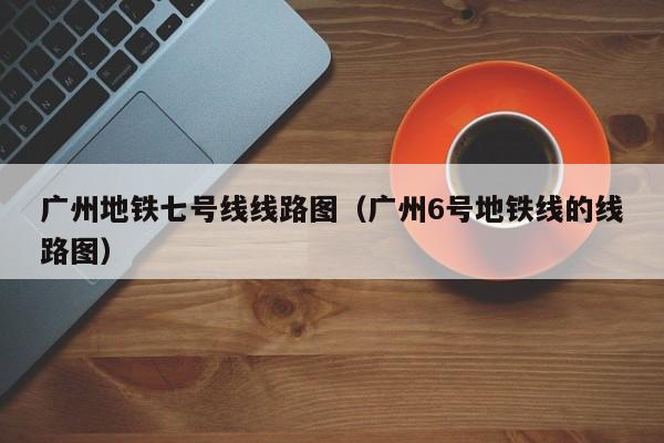 广州地铁七号线线路图（广州6号地铁线的线路图）