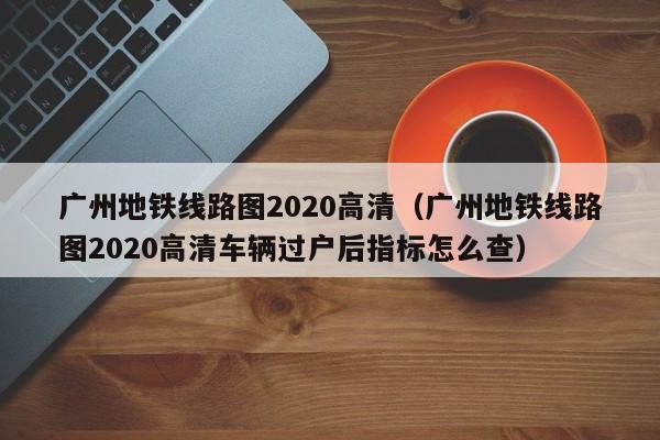 广州地铁线路图2020高清（广州地铁线路图2020高清车辆过户后指标怎么查）