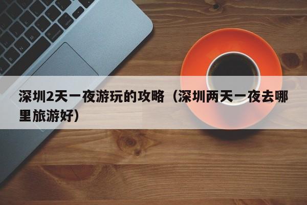 深圳2天一夜游玩的攻略（深圳两天一夜去哪里旅游好）  第1张