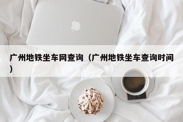 广州地铁坐车网查询（广州地铁坐车查询时间）