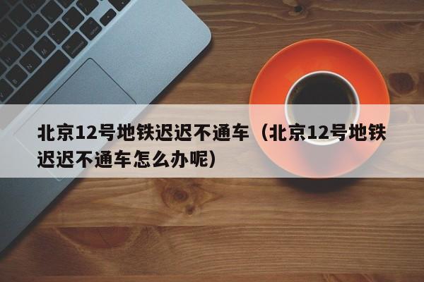 北京12号地铁迟迟不通车（北京12号地铁迟迟不通车怎么办呢）