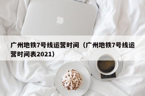 广州地铁7号线运营时间（广州地铁7号线运营时间表2021）