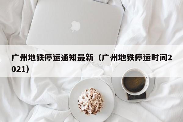 广州地铁停运通知最新（广州地铁停运时间2021）
