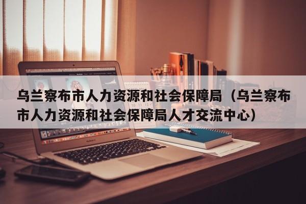 乌兰察布市人力资源和社会保障局（乌兰察布市人力资源和社会保障局人才交流中心）  第1张