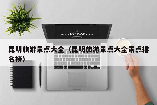 昆明旅游景点大全（昆明旅游景点大全景点排名榜）