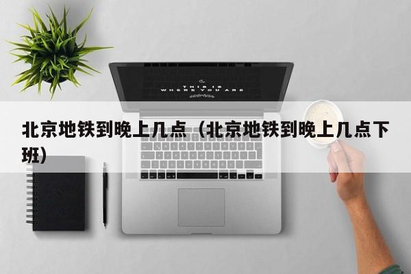 北京地铁到晚上几点（北京地铁到晚上几点下班）