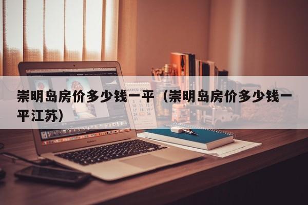 崇明岛房价多少钱一平（崇明岛房价多少钱一平江苏）
