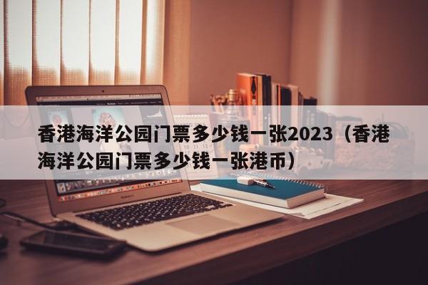 香港海洋公园门票多少钱一张2023（香港海洋公园门票多少钱一张港币）