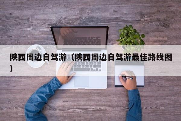 陕西周边自驾游（陕西周边自驾游最佳路线图）
