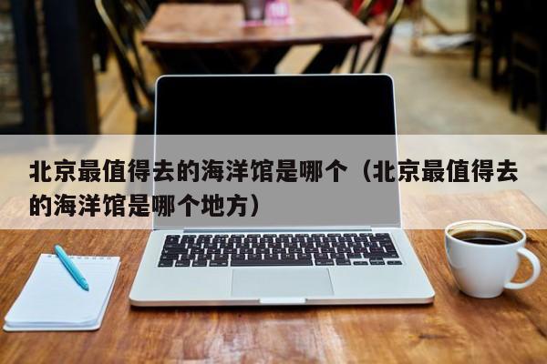 北京最值得去的海洋馆是哪个（北京最值得去的海洋馆是哪个地方）