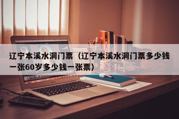 辽宁本溪水洞门票（辽宁本溪水洞门票多少钱一张60岁多少钱一张票）