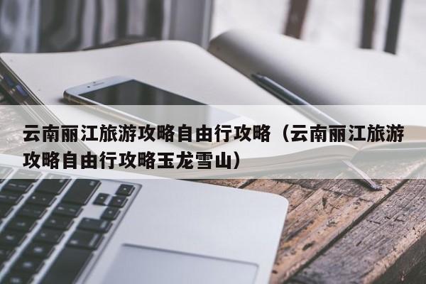 云南丽江旅游攻略自由行攻略（云南丽江旅游攻略自由行攻略玉龙雪山）