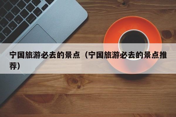 宁国旅游必去的景点（宁国旅游必去的景点推荐）