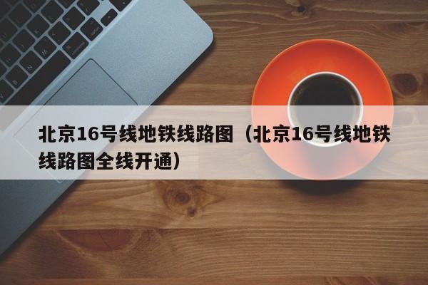 北京16号线地铁线路图（北京16号线地铁线路图全线开通）