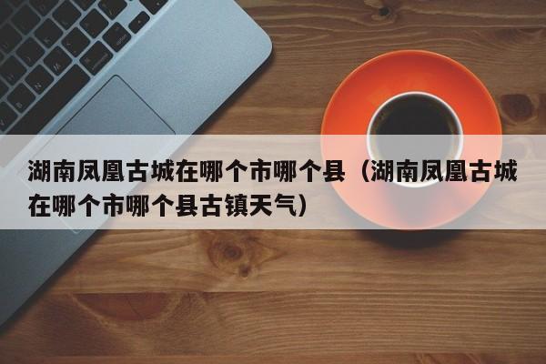 湖南凤凰古城在哪个市哪个县（湖南凤凰古城在哪个市哪个县古镇天气）