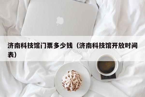 济南科技馆门票多少钱（济南科技馆开放时间表）