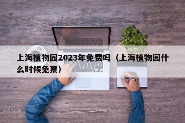 上海植物园2023年免费吗（上海植物园什么时候免票）