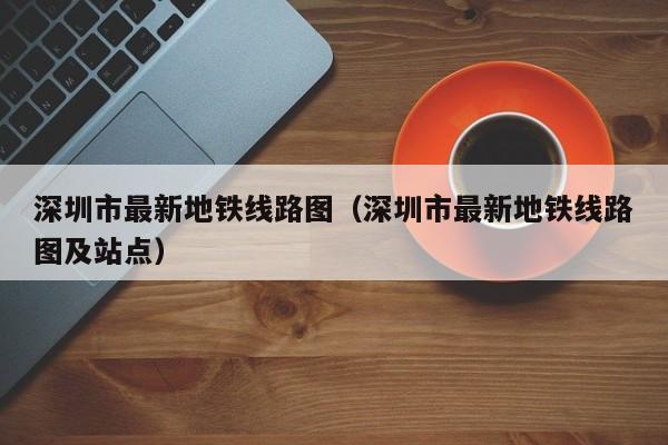 深圳市最新地铁线路图（深圳市最新地铁线路图及站点）
