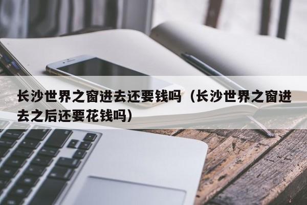 长沙世界之窗进去还要钱吗（长沙世界之窗进去之后还要花钱吗）
