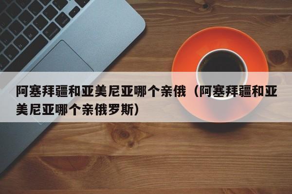 阿塞拜疆和亚美尼亚哪个亲俄（阿塞拜疆和亚美尼亚哪个亲俄罗斯）  第1张