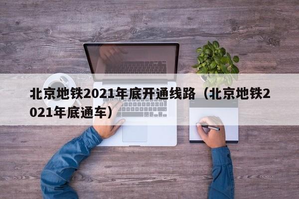 北京地铁2021年底开通线路（北京地铁2021年底通车）  第1张