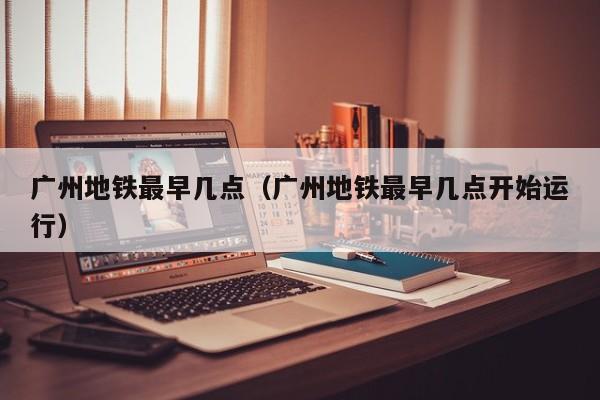 广州地铁最早几点（广州地铁最早几点开始运行）