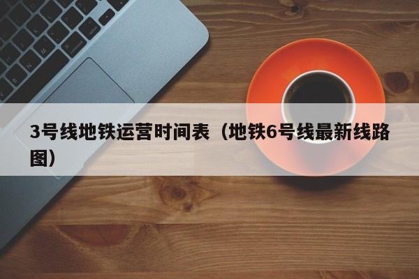 3号线地铁运营时间表（地铁6号线最新线路图）  第1张