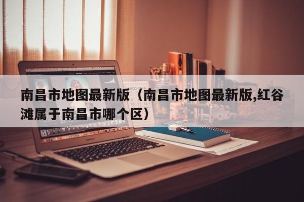 南昌市地图最新版（南昌市地图最新版,红谷滩属于南昌市哪个区）