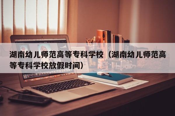 湖南幼儿师范高等专科学校（湖南幼儿师范高等专科学校放假时间）  第1张