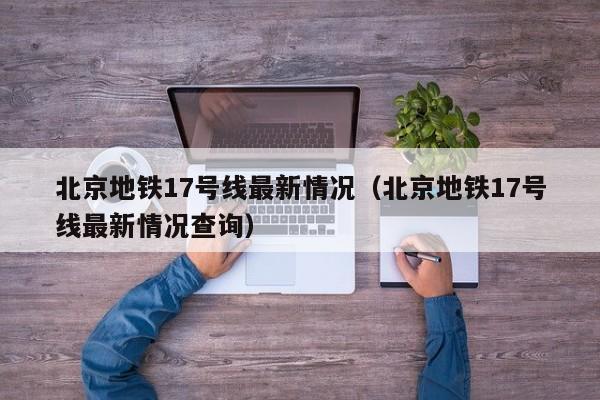 北京地铁17号线最新情况（北京地铁17号线最新情况查询）