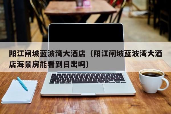 阳江闸坡蓝波湾大酒店（阳江闸坡蓝波湾大酒店海景房能看到日出吗）