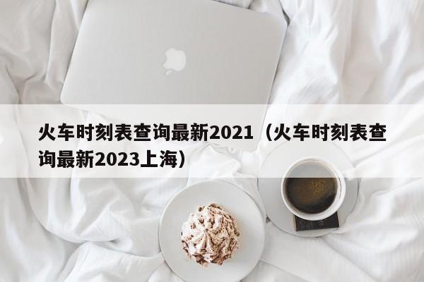 火车时刻表查询最新2021（火车时刻表查询最新2023上海）