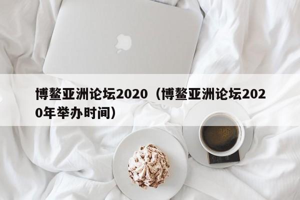 博鳌亚洲论坛2020（博鳌亚洲论坛2020年举办时间）
