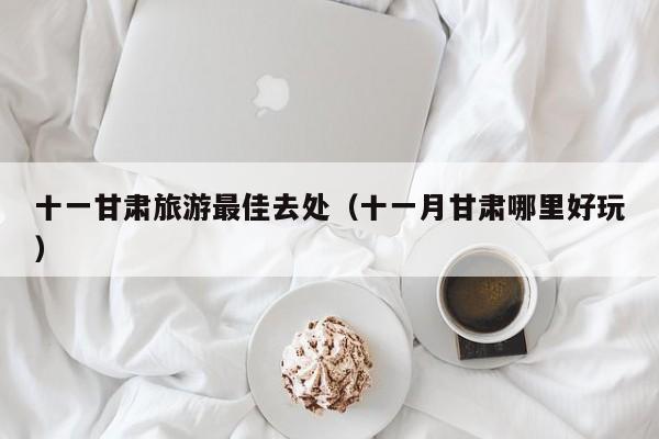 十一甘肃旅游最佳去处（十一月甘肃哪里好玩）