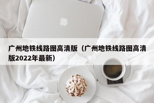 广州地铁线路图高清版（广州地铁线路图高清版2022年最新）  第1张