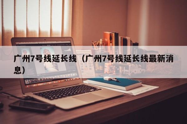 广州7号线延长线（广州7号线延长线最新消息）