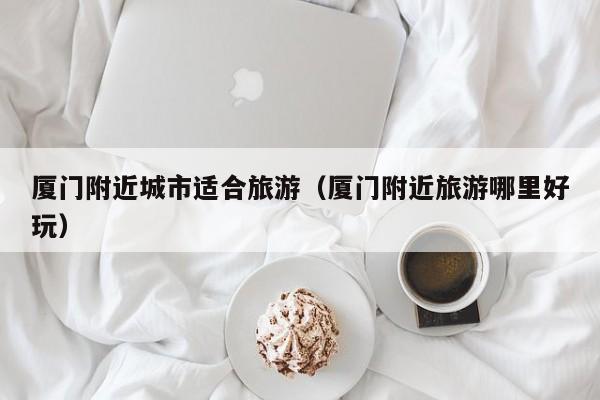 厦门附近城市适合旅游（厦门附近旅游哪里好玩）