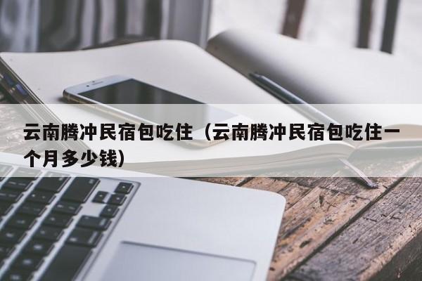 云南腾冲民宿包吃住（云南腾冲民宿包吃住一个月多少钱）  第1张
