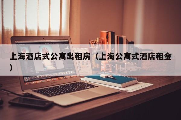 上海酒店式公寓出租房（上海公寓式酒店租金）