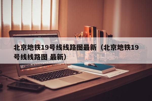北京地铁19号线线路图最新（北京地铁19号线线路图 最新）
