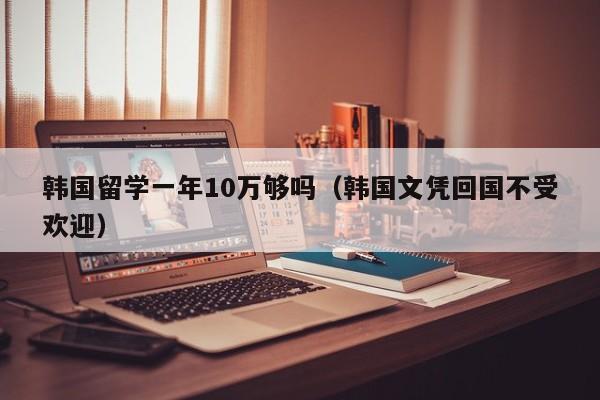 韩国留学一年10万够吗（韩国文凭回国不受欢迎）