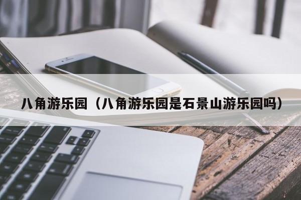 八角游乐园（八角游乐园是石景山游乐园吗）